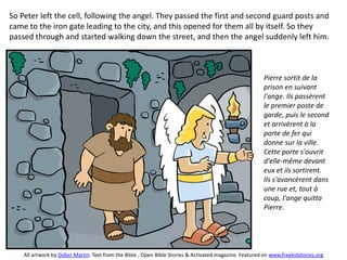 So Peter left the cell, following the angel. They passed the first and second guard posts and
came to the iron gate leading to the city, and this opened for them all by itself. So they
passed through and started walking down the street, and then the angel suddenly left him.
Pierre sortit de la
prison en suivant
l'ange. Ils passèrent
le premier poste de
garde, puis le second
et arrivèrent à la
porte de fer qui
donne sur la ville.
Cette porte s'ouvrit
d'elle-même devant
eux et ils sortirent.
Ils s'avancèrent dans
une rue et, tout à
coup, l'ange quitta
Pierre.
All artwork by Didier Martin. Text from the Bible , Open Bible Stories & Activated magazine. Featured on www.freekidstories.org
 