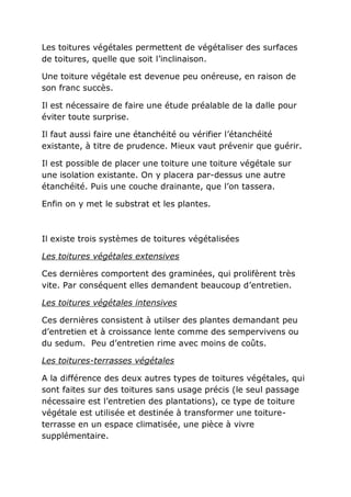 Les toitures végétales permettent de végétaliser des surfaces
de toitures, quelle que soit l’inclinaison.

Une toiture végétale est devenue peu onéreuse, en raison de
son franc succès.

Il est nécessaire de faire une étude préalable de la dalle pour
éviter toute surprise.

Il faut aussi faire une étanchéité ou vérifier l’étanchéité
existante, à titre de prudence. Mieux vaut prévenir que guérir.

Il est possible de placer une toiture une toiture végétale sur
une isolation existante. On y placera par-dessus une autre
étanchéité. Puis une couche drainante, que l’on tassera.

Enfin on y met le substrat et les plantes.



Il existe trois systèmes de toitures végétalisées

Les toitures végétales extensives

Ces dernières comportent des graminées, qui prolifèrent très
vite. Par conséquent elles demandent beaucoup d’entretien.

Les toitures végétales intensives

Ces dernières consistent à utilser des plantes demandant peu
d’entretien et à croissance lente comme des sempervivens ou
du sedum. Peu d’entretien rime avec moins de coûts.

Les toitures-terrasses végétales

A la différence des deux autres types de toitures végétales, qui
sont faites sur des toitures sans usage précis (le seul passage
nécessaire est l’entretien des plantations), ce type de toiture
végétale est utilisée et destinée à transformer une toiture-
terrasse en un espace climatisée, une pièce à vivre
supplémentaire.
 