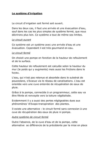 Le système d’irrigation



Le circuit d’irrigation soit fermé soit ouvert.

Dans les deux cas, il faut une arrivée et une évacuation d’eau,
sauf dans les cas les plus simples de système fermé, que nous
décrirons plus loin. Ce système a tout de même ses limites.

Le circuit ouvert

Ce système est un système avec une arrivée d’eau et une
évacuation. Cependant il est très gourmand en eau.

Le circuit fermé

On choisit une pompe en fonction de la hauteur de refoulement
et de la surface.

Cette hauteur de refoulement est calculée selon la hauteur du
mur (le poids qui y augmente) mais aussi les frictions dans le
tuyau.

L’eau, qui n’est pas retenue et absorbée dans le substrat de
pouzzolane, s’évacue via le réseau de canalisations. L’eau est
orientée vers une cuve enterrée de récupération de eaux de
pluie.

Grâce à la pompe, connectée à un programmeur, cette eau va
être filtrée et renvoyée vers la toiture végétalisée.

Evidemment il y a aussi des pertes négligeables dues aux
phénomènes ‘d’évapo-transpiration des plantes.

Il existe une alternative : le circuit fermé sans connexion à une
cuve de récupération des eaux de pluie ni pompe.

Autre système de circuit fermé

Outre l’absence, de la cuve d’eau et de la pompe, cette
alternative se différencie de la précédente par la mise en place
 