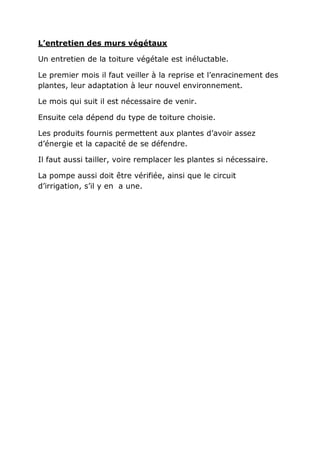 L’entretien des murs végétaux

Un entretien de la toiture végétale est inéluctable.

Le premier mois il faut veiller à la reprise et l’enracinement des
plantes, leur adaptation à leur nouvel environnement.

Le mois qui suit il est nécessaire de venir.

Ensuite cela dépend du type de toiture choisie.

Les produits fournis permettent aux plantes d’avoir assez
d’énergie et la capacité de se défendre.

Il faut aussi tailler, voire remplacer les plantes si nécessaire.

La pompe aussi doit être vérifiée, ainsi que le circuit
d’irrigation, s’il y en a une.
 