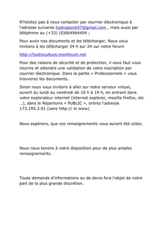 N’hésitez pas à nous contacter par courrier électronique à
l’adresse suivante hydroponie57@gmail.com , mais aussi par
téléphone au (+33) (0)664964404 ;

Pour avoir nos documents et les télécharger, Nous vous
invitons à les télécharger 24 h sur 24 sur notre forum

http://hydroculture.monforum.net

Pour des raisons de sécurité et de protection, il vous faut vous
inscrire et attendre une validation de votre inscription par
courrier électronique. Dans la partie « Professionnels » vous
trouverez les documents.

Sinon nous vous invitons à aller sur notre serveur virtuel,
ouvert du lundi au vendredi de 10 h à 19 h, en entrant dans
votre explorateur internet (internet explorer, mozilla firefox, etc
…), dans le Répertoire « PUBLIC », entrez l’adresse
173.195.3.91 (sans http:// ni www)


Nous espérons, que ces renseignements vous auront été utiles.




Nous nous tenons à votre disposition pour de plus amples
renseignements.




Toute demande d'informations ou de devis fera l'objet de notre
part de la plus grande discrétion.
 