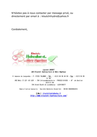 N'hésitez pas à nous contacter par message privé, ou
directement par email à : kloutchihydro@yahoo.fr




Cordialement,




                                    Laurent CHERET
                      SAS Kloutchi Hydroculture et Murs Végétaux

8 impasse du Languedoc - F- 57525 TALANGE - Tél. : +33/6 64 96 44 04 - Fax : +33/9 56 99
                                          51 94
   RCS Metz TI 521 181 826 - TVA Intracommunautaire : FR65521181826 - N° de Gestion
                                      : 2010 B 164
                       TVA Grand Duché du Luxembourg : LU24100077

        Domiciliation bancaire : Société Générale Grand Est : 00149 00020062416

                            E-Mail: kloutchihydro@yahoo.fr
                     http://www.kloutchi-hydroculture.com/
 
