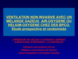 VENTILATION NON INVASIVE AVEC UN MELANGE GAZEUX  AIR-OXYGENE OU HELIUM-OXYGENE CHEZ DES BPCO. Etude prospective et randomisée J.ROESELER, Ph.JOLLIET, D.TASSAUX, L.BURDET, A.BROCCARD, M.REYNAERT, J.C.CHEVROLET Cliniques  u niversitaires St-Luc Hôpitaux  u niversitaires de Genève Centre  h ospitalier  u niversitaire Vaudois 