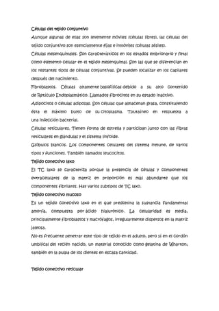 Células del tejido conjuntivo
Aunque algunas de ellas son levemente móviles (células libres), las células del
tejido conjuntivo son esencialmente fijas e inmóviles (células sésiles).
Células mesenquimales. Son característicos en los estados embrionario y fetal
como elemento celular en el tejido mesenquimal. Son las que se diferencian en
los restantes tipos de células conjuntivas. Se pueden localizar en los capilares
después del nacimiento.
Fibroblastos.

Células

altamente basofílicas debido

a

su

alto

contenido

de Retículo Endoplasmático. Llamados fibrocitos en su estado inactivo.
Adipocitos o células adiposas. Son células que almacenan grasa, constituyendo
ésta

el

máximo

bulto

de

su citoplasma.

Tputaíneo

en

respuesta

a

una infección bacterial.
Células reticulares. Tienen forma de estrella y participan junto con las fibras
reticulares en glándulas y el sistema linfoide.
Glóbulos blancos. Los componentes celulares del sistema inmune, de varios
tipos y funciones. También llamados leucocitos.
Tejido conectivo laxo
El TC laxo se caracteriza porque la presencia de células y componentes
extracelulares de la matriz en proporción es más abundante que los
componentes fibrilares. Hay varios subtipos de TC laxo.
Tejido conectivo mucoso
Es un tejido conectivo laxo en el que predomina la sustancia fundamental
amorfa,

compuesta

por ácido

hialurónico.

La

celularidad

es

media,

principalmente fibroblastos y macrófagos, irregularmente dispersos en la matriz
jaleosa.
No es frecuente penetrar este tipo de tejido en el adulto, pero sí en el cordón
umbilical del recién nacido, un material conocido como gelatina de Wharton;
también en la pulpa de los dientes en escasa cantidad.

Tejido conectivo reticular

 