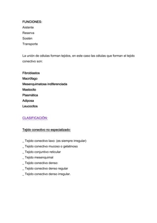 FUNCIONES:
Aislante
Reserva
Sostén
Transporte
La unión de células forman tejidos, en este caso las células que forman el tejido
conectivo son:
Fibroblastos
Macrófago
Mesenquimatosa indiferenciada
Mastocito
Plasmática
Adiposa
Leucocitos
CLASIFICACIÓN:
Tejido conectivo no especializado:
_ Tejido conectivo laxo: (es siempre irregular)
_ Tejido conectivo mucoso o gelatinoso
_ Tejido conjuntivo reticular
_ Tejido mesenquimal
_ Tejido conectivo denso:
_ Tejido conectivo denso regular
_ Tejido conectivo denso irregular.

 