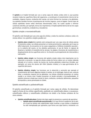 El epitelio es el tejido formado por una o varias capas de células unidas entre sí, que puestas
recubren todas las superficies libres del organismo, y constituyen el revestimiento interno de las
cavidades, órganos huecos, conductos del cuerpo, así como forman las mucosas y las glándulas.
Los epitelios también forman el parénquima de muchos órganos, como el hígado. Ciertos tipos de
células epiteliales tienen vellos diminutos denominados cilios, los cuales ayudan a eliminar
sustancias extrañas, por ejemplo, de las vías respiratorias. El tejido epitelial deriva de las tres capas
germinativas: ectodermo, endodermo y mesodermo

Epitelio simple o monoestratificado
El epitelio está formado por una sola capa de células y todos los núcleos celulares están a la
misma altura. Los epitelios simples pueden ser:
Epitelio plano simple:Este epitelio está compuesto por una capa única de células planas
firmemente unidas. Las células presentan un núcleo prominente y aplanado, por lo que es
difícil observarlo. Se encuentra en los vasos sanguíneos y linfáticos (endotelio vascular) ,
en la cubierta del ovario, en los alvéolos pulmonares, el asa de Henle, la cápsula de
Bowman y también el mesotelio de las serosas. Se adapta a funciones de revestimiento y
desplazamiento de las superficies entre sí. Su función es principalmente de intercambio y
lubricación.
Epitelio cúbico simple: Las funciones del epitelio simple cúbico más importantes son la
absorción y secreción. La capa de células unidas de forma cúbica con un núcleo redondo
ubicado en el centro, reviste los ductos de muchas glándulas endocrinas (tiroides, por
ejemplo), así como los ductos del riñón (túbulos renales) y la capa germinativa de la
superficie del ovario.
Epitelio cilíndrico simple: Sus funciones son la absorción y secreción por ejemplo el
revestimiento del tracto digestivo desde el cardias, en el estómago, hasta el ano, vesícula
biliar y conductos mayores de las glándulas. Las células cilíndricas presentan un núcleo
ovoide a un mismo nivel. Pueden presentar un borde estriado o microvellosidades. El
epitelio columnar simple que reviste el útero, oviductos, conductos deferentes, pequeños
bronquiolos y senos paranasales es ciliado.

Epitelio estratificado o poliestratificado
El epitelio estratificado es el epitelio formado por varias capas de células. Se denominan
según la forma de las células superficiales, pudiendo ser estratificados planos o escamosos,
estratificados cúbicos y estratificados cilíndricos sin aludir a las formas celulares de los
otros estratos.
Epitelio estratificado plano: Existen dos tipos según la presencia o ausencia de queratina:
o Epitelio plano estratificado queratinizado: Es el que forma la epidermis de la piel,
en el que las células más superficiales están muertas y cuyo núcleo y citoplasma
ha sido reemplazado por queratina, que forma una capa fuerte y resistente a la

 