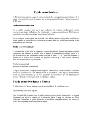 Tejido conectivo laxo
El TC laxo se caracteriza porque la presencia de células y componentes extracelulares de la
matriz en proporción es más abundante que los componentes fibrilares. Hay varios subtipos
de TC laxo.
Tejido conectivo mucoso
Es un tejido conectivo laxo en el que predomina la sustancia fundamental amorfa,
compuesta por ácido hialurónico. La celularidad es media, principalmente fibroblastos y
macrófagos, irregularmente dispersos en la matriz jaleosa.
No es frecuente penetrar este tipo de tejido en el adulto, pero sí en el cordón umbilical del
recién nacido, un material conocido como gelatina de Wharton; también en la pulpa de los
dientes en escasa cantidad.
Tejido conectivo reticular
El tipo reticular de TC laxo se caracteriza porque abundan las fibras reticulares argirófilas,
compuestas por colágeno de tipo III. Dan un aspecto de entramado de red tipo malla, en el
que se distribuyen los fibroblastos esparcidos por la matriz. El TC reticular compone la
estroma de la médula ósea, el bazo, los ganglios linfáticos y el timo, dando sustento y
armazón microclimático al parénquima.
Tejido mesenquimal
Artículo principal:Tejido mesenquimal

El tejido mesenquimal compone el mesénquima embrionario, o la totalidad de los tejidos
conectivos diferenciados y en diferenciación en el embrión. Estos tejidos primariamente
tienen una consistencia laxa y son ricos en células mesenquimales que por diferenciación
aportan células específicas para cada tipo de tejido maduro.

Tejido conectivo denso o fibroso
El tejido conectivo denso puede adoptar dos tipos básicos de configuraciones:
Tejido conectivo denso regular
Es el tipo de tejido conectivo que forma los tendones, aponeurosis, ligamentos y en general
estructuras que reciben tracción en la dirección hacia la cual se orientan sus fibras
colágenas. Estas fibras se hallan dispuestas en una forma ordenada, paralela una respecto a
la otra, lo que proporciona la máxima fortaleza.

 