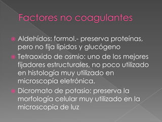  Aldehídos: formol.- preserva proteínas,
pero no fija lípidos y glucógeno
 Tetraoxido de osmio: uno de los mejores
fijadores estructurales, no poco utilizado
en histología muy utilizado en
microscopía eletrónica.
 Dicromato de potasio: preserva la
morfología celular muy utilizado en la
microscopia de luz
 