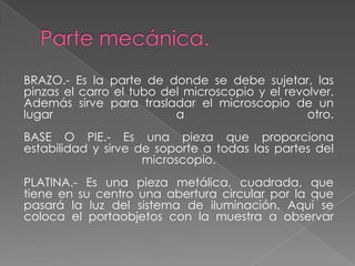 BRAZO.- Es la parte de donde se debe sujetar, las
pinzas el carro el tubo del microscopio y el revolver.
Además sirve para trasladar el microscopio de un
lugar a otro.
BASE O PIE.- Es una pieza que proporciona
estabilidad y sirve de soporte a todas las partes del
microscopio.
PLATINA.- Es una pieza metálica, cuadrada, que
tiene en su centro una abertura circular por la que
pasará la luz del sistema de iluminación. Aquí se
coloca el portaobjetos con la muestra a observar
 