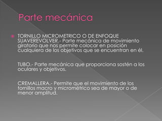  TORNILLO MICROMETRICO O DE ENFOQUE
SUAVEREVOLVER.- Parte mecánica de movimiento
giratorio que nos permite colocar en posición
cualquiera de los objetivos que se encuentran en él.
TUBO.- Parte mecánica que proporciona sostén a los
oculares y objetivos.
CREMALLERA.- Permite que el movimiento de los
tornillos macro y micrométrico sea de mayor o de
menor amplitud.
 