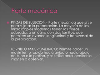  PINZAS DE SUJECION.- Parte mecánica que sirve
para sujetar la preparación. La mayoría de los
microscopios modernos tienen las pinzas
adosadas a un carro con dos tornillos, que
permiten un avance longitudinal y transversal de
la preparación.
TORNILLO MACROMETRICO: Permite hacer un
movimiento rápido hacia arriba o hacia abajo
del tubo o la platina, y se utiliza para localizar la
imagen a observar.
 