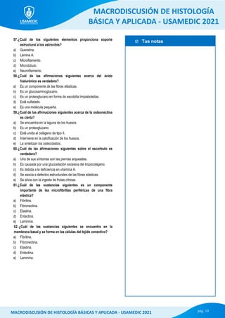  Tus notas
MACRODISCUSIÓN DE HISTOLOGÍA
BÁSICA Y APLICADA - USAMEDIC 2021
pág. 10
MACRODISCUSIÓN DE HISTOLOGÍA BÁSICAS Y APLICADA - USAMEDIC 2021
57.¿Cuál de los siguientes elementos proporciona soporte
estructural a los astrocitos?
a) Queratina.
b) Lámina A.
c) Microfilamento.
d) Microtúbulo.
e) Neurofilamento.
58.¿Cuál de las afirmaciones siguientes acerca del ácido
hialurónico es verdadera?
a) Es un componente de las fibras elásticas.
b) Es un glucosaminoglucano.
c) Es un proteoglucano en forma de escobilla limpiabotellas.
d) Está sulfatado.
e) Es una molécula pequeña.
59.¿Cuál de las afirmaciones siguientes acerca de la osteonectina
es cierta?
a) Se encuentra en la laguna de los huesos.
b) Es un proteoglucano.
c) Está unida al colágeno de tipo II.
d) Interviene en la calcificación de los huesos.
e) La sintetizan los osteoclastos.
60.¿Cuál de las afirmaciones siguientes sobre el escorbuto es
verdadera?
a) Uno de sus síntomas son las piernas arqueadas.
b) Es causada por una glucosilación excesiva del tropocolágeno.
c) Es debida a la deficiencia en vitamina A.
d) Se asocia a defectos estructurales de las fibras elásticas.
e) Se alivia con la ingesta de frutas cítricas.
61.¿Cuál de las sustancias siguientes es un componente
importante de las microfibrillas periféricas de una fibra
elástica?
a) Fibrilina.
b) Fibronectina.
c) Elastina.
d) Entactina.
e) Laminina.
62.¿Cuál de las sustancias siguientes se encuentra en la
membrana basal y se forma en las células del tejido conectivo?
a) Fibrilina.
b) Fibronectina.
c) Elastina.
d) Entactina.
e) Laminina.
 