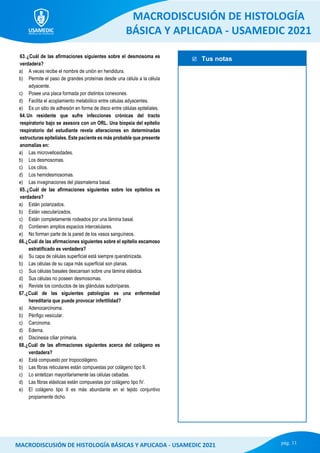  Tus notas
MACRODISCUSIÓN DE HISTOLOGÍA
BÁSICA Y APLICADA - USAMEDIC 2021
pág. 11
MACRODISCUSIÓN DE HISTOLOGÍA BÁSICAS Y APLICADA - USAMEDIC 2021
63.¿Cuál de las afirmaciones siguientes sobre el desmosoma es
verdadera?
a) A veces recibe el nombre de unión en hendidura.
b) Permite el paso de grandes proteínas desde una célula a la célula
adyacente.
c) Posee una placa formada por distintos conexones.
d) Facilita el acoplamiento metabólico entre células adyacentes.
e) Es un sitio de adhesión en forma de disco entre células epiteliales.
64.Un residente que sufre infecciones crónicas del tracto
respiratorio bajo se asesora con un ORL. Una biopsia del epitelio
respiratorio del estudiante revela alteraciones en determinadas
estructuras epiteliales. Este paciente es más probable que presente
anomalías en:
a) Las microvellosidades.
b) Los desmosomas.
c) Los cilios.
d) Los hemidesmosomas.
e) Las invaginaciones del plasmalema basal.
65.¿Cuál de las afirmaciones siguientes sobre los epitelios es
verdadera?
a) Están polarizados.
b) Están vascularizados.
c) Están completamente rodeados por una lámina basal.
d) Contienen amplios espacios intercelulares.
e) No forman parte de la pared de los vasos sanguíneos.
66.¿Cuál de las afirmaciones siguientes sobre el epitelio escamoso
estratificado es verdadera?
a) Su capa de células superficial está siempre queratinizada.
b) Las células de su capa más superficial son planas.
c) Sus células basales descansan sobre una lámina elástica.
d) Sus células no poseen desmosomas.
e) Reviste los conductos de las glándulas sudoríparas.
67.¿Cuál de las siguientes patologías es una enfermedad
hereditaria que puede provocar infertilidad?
a) Adenocarcinoma.
b) Pénfigo vesicular.
c) Carcinoma.
d) Edema.
e) Discinesia ciliar primaria.
68.¿Cuál de las afirmaciones siguientes acerca del colágeno es
verdadera?
a) Está compuesto por tropocolágeno.
b) Las fibras reticulares están compuestas por colágeno tipo II.
c) Lo sintetizan mayoritariamente las células cebadas.
d) Las fibras elásticas están compuestas por colágeno tipo IV.
e) El colágeno tipo II es más abundante en el tejido conjuntivo
propiamente dicho.
 