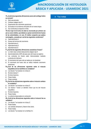  Tus notas
MACRODISCUSIÓN DE HISTOLOGÍA
BÁSICA Y APLICADA - USAMEDIC 2021
pág. 13
MACRODISCUSIÓN DE HISTOLOGÍA BÁSICAS Y APLICADA - USAMEDIC 2021
75.¿Cuál de las siguientes afirmaciones acerca del cartílago hialino
es correcta?
a) Está vascularizado.
b) Contiene colágeno tipo IV.
c) Experimenta sólo crecimiento aposicional.
d) Se localiza en los extremos articulares de los huesos largos.
e) Sus condrocitos se disponen en filas.
76.Una mujer de 22 años de edad es reconocida por primera vez
por su nuevo médico, que detecta un grosor anormal de los huesos
de las extremidades y la cara. El médico sospecha que padece
acromegalia. ¿causada por cuál de las siguientes condiciones?
a) Hipervitaminosis A.
b) Exceso de hormona del crecimiento.
c) Hipovitaminosis A.
d) Hipervitaminosis D.
e) Hipovitaminosis D.
77.¿Cuál de las siguientes afirmaciones caracteriza al hueso?
a) La matriz ósea contiene básicamente colágeno tipo II.
b) Aproximadamente el 65% del peso seco del hueso es orgánico.
c) Los conductos de Havers están interconectados mediante
conductos de Volkmann.
d) El crecimiento del hueso sólo se realiza por vía intersticial.
e) El crecimiento del hueso sólo se realiza mediante crecimiento
aposicional.
78.¿Cuál de las afirmaciones siguientes sobre el músculo
esquelético de los mamíferos es verdadera?
a) Los túbulos T se localizan en el disco Z.
b) No tiene túbulos T.
c) No tiene troponina.
d) Posee tríadas.
e) Posee cavéolas.
79.¿Cuál de las afirmaciones siguientes sobre el músculo cardiaco
es verdadera?
a) Los túbulos T se localizan en el disco Z.
b) Los túbulos T tienen un diámetro menor que los del músculo
esquelético.
c) No tiene troponina.
d) Posee tríadas.
e) La oxitocina desencadena la contracción.
80.¿Cuál de las afirmaciones siguientes sobre el músculo liso es
verdadera?
a) Los túbulos T se localizan en el disco Z.
b) Posee díadas.
c) Las cavéolas almacenan y liberan iones calcio.
d) Posee tríadas.
e) Los túbulos T se localizan en la interfase A-I.
 