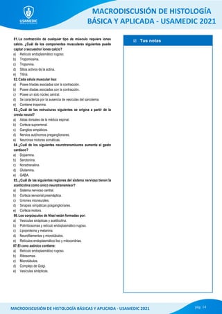  Tus notas
MACRODISCUSIÓN DE HISTOLOGÍA
BÁSICA Y APLICADA - USAMEDIC 2021
pág. 14
MACRODISCUSIÓN DE HISTOLOGÍA BÁSICAS Y APLICADA - USAMEDIC 2021
81.La contracción de cualquier tipo de músculo requiere iones
calcio. ¿Cuál de los componentes musculares siguientes puede
captar o secuestrar iones calcio?
a) Retículo endoplasmático rugoso.
b) Tropomiosina.
c) Troponina.
d) Sitios activos de la actina.
e) Titina.
82.Cada célula muscular lisa:
a) Posee tríadas asociadas con la contracción.
b) Posee díadas asociadas con la contracción.
c) Posee un solo núcleo central.
d) Se caracteriza por la ausencia de vesículas del sarcolema.
e) Contiene troponina.
83.¿Cuál de las estructuras siguientes se origina a partir de la
cresta neural?
a) Astas dorsales de la médula espinal.
b) Corteza suprarrenal.
c) Ganglios simpáticos.
d) Nervios autónomos preganglionares.
e) Neuronas motoras somáticas.
84.¿Cuál de los siguientes neurotransmisores aumenta el gasto
cardíaco?
a) Dopamina.
b) Serotonina.
c) Noradrenalina.
d) Glutamina.
e) GABA.
85.¿Cuál de las siguientes regiones del sistema nervioso tienen la
acetilcolina como único neurotransmisor?
a) Sistema nervioso central.
b) Corteza sensorial presináptica.
c) Uniones mioneurales.
d) Sinapsis simpáticas posganglionares.
e) Corteza motora.
86.Los corpúsculos de Nissl están formadas por:
a) Vesículas sinápticas y acetilcolina.
b) Polirribosomas y retículo endoplasmático rugoso.
c) Lipoproteína y melanina.
d) Neurofilamentos y microtúbulos.
e) Retículos endoplasmático liso y mitocondrias.
87.El cono axónico contiene:
a) Retículo endoplasmático rugoso.
b) Ribosomas.
c) Microtúbulos.
d) Complejo de Golgi.
e) Vesículas sinápticas.
 