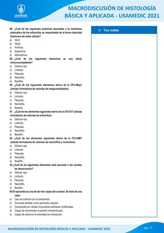  Tus notas
MACRODISCUSIÓN DE HISTOLOGÍA
BÁSICA Y APLICADA - USAMEDIC 2021
pág. 15
MACRODISCUSIÓN DE HISTOLOGÍA BÁSICAS Y APLICADA - USAMEDIC 2021
88. ¿Cuál de las siguientes proteínas asociadas a la membrana
plasmática de los eritrocitos es responsable de la forma discoidal
bicóncava de estas células?
a) HbA1.
b) HbA2.
c) Porfirina.
d) Espectrina.
e) Αlfa-actinina.
89. ¿Cuál de los siguientes elementos es una célula
inmunocompetente?
a) Glóbulo rojo.
b) Linfocito.
c) Plaqueta.
d) Neutrófilo.
e) Basófilo.
90. ¿Cuál de los siguientes elementos deriva de la CFU-Meg?
(células formadoras de colonias de megacarioblastos)
a) Glóbulo rojo.
b) Linfocito.
c) Plaqueta.
d) Neutrófilo.
e) Basófilo.
91. ¿Cuál de los elementos siguientes deriva de la CFU-E? (células
formadoras de colonias de eritrocitos)
a) Glóbulo rojo.
b) Linfocito.
c) Plaqueta.
d) Neutrófilo.
e) Basófilo.
92. ¿Cuál de los elementos siguientes deriva de la CFU-NM?
(células formadoras de colonias de neutrofilos y monocitos)
a) Glóbulo rojo.
b) Linfocito.
c) Plaqueta.
d) Neutrófilo.
e) Basófilo.
93.¿Cuál de los siguientes elementos está asociado a los canales
de demarcación?
a) Glóbulo rojo.
b) Linfocito.
c) Plaqueta.
d) Neutrófilo.
e) Basófilo.
94.El epicardio es una de las tres capas del corazón. Se trata de una
capa:
a) Que se continúa con el endocardio.
b) Conocida también como pericardio visceral.
c) Compuesta por células musculares cardíacas modificadas.
d) Capaz de incrementar la presión intraventricular.
e) Capaz de disminuir la velocidad de contracción.
 