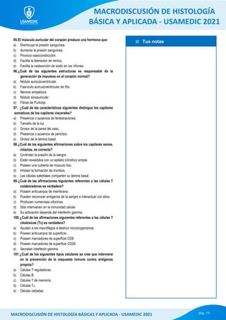  Tus notas
MACRODISCUSIÓN DE HISTOLOGÍA
BÁSICA Y APLICADA - USAMEDIC 2021
pág. 16
MACRODISCUSIÓN DE HISTOLOGÍA BÁSICAS Y APLICADA - USAMEDIC 2021
95.El músculo auricular del corazón produce una hormona que:
a) Disminuye la presión sanguínea.
b) Aumenta la presión sanguínea.
c) Provoca vasoconstricción.
d) Facilita la liberación de renina.
e) Facilita la reabsorción de sodio en los riñones.
96.¿Cuál de las siguientes estructuras es responsable de la
generación de impulsos en el corazón normal?
a) Nódulo auriculoventricular.
b) Fascículo auriculoventricular de His.
c) Nervios simpáticos.
d) Nódulo sinoauricular.
e) Fibras de Purkinje.
97. ¿Cuál de las características siguientes distingue los capilares
somaticos de los capilares viscerales?
a) Presencia o ausencia de fenestraciones.
b) Tamaño de la luz.
c) Grosor de la pared del vaso.
d) Presencia o ausencia de pericitos.
e) Grosor de la lámina basal.
98.¿Cuál de las siguientes afirmaciones sobre los capilares sanos,
intactos, es correcta?
a) Controlan la presión de la sangre.
b) Están revestidos con un epitelio cilíndrico simple.
c) Poseen una cubierta de músculo liso.
d) Inhiben la formación de trombos.
e) Las células satelitales comparten su lámina basal.
99.¿Cuál de las afirmaciones siguientes referentes a las células T
colaboradoras es verdadera?
a) Poseen anticuerpos de membrana.
b) Pueden reconocer antígenos de la sangre e interactuar con ellos.
c) Producen numerosas citocinas.
d) Sólo intervienen en la inmunidad celular.
e) Su activación depende del interferón gamma.
100.¿Cuál de las afirmaciones siguientes referentes a las células T
citotóxicas (Tc) es verdadera?
a) Ayudan a los macrófagos a destruir microorganismos.
b) Poseen anticuerpos de superficie.
c) Poseen marcadores de superficie CD8.
d) Poseen marcadores de superficie CD28.
e) Secretan interferón gamma.
101.¿Cuál de los siguientes tipos celulares se cree que interviene
en la prevención de la respuesta inmune contra antígenos
propios?
a) Células T reguladoras.
b) Células B.
c) Células T de memoria.
d) Células TH.
e) Células cebadas.
 