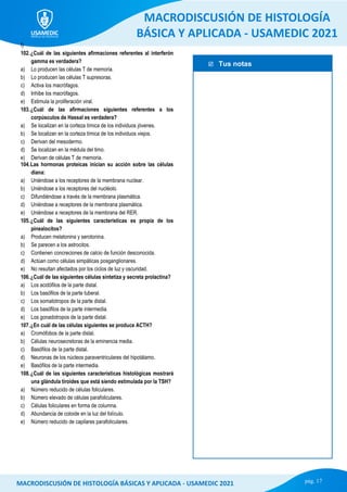  Tus notas
MACRODISCUSIÓN DE HISTOLOGÍA
BÁSICA Y APLICADA - USAMEDIC 2021
pág. 17
MACRODISCUSIÓN DE HISTOLOGÍA BÁSICAS Y APLICADA - USAMEDIC 2021
f)
102.¿Cuál de las siguientes afirmaciones referentes al interferón
gamma es verdadera?
a) Lo producen las células T de memoria.
b) Lo producen las células T supresoras.
c) Activa los macrófagos.
d) Inhibe los macrófagos.
e) Estimula la proliferación viral.
103.¿Cuál de las afirmaciones siguientes referentes a los
corpúsculos de Hassal es verdadera?
a) Se localizan en la corteza tímica de los individuos jóvenes.
b) Se localizan en la corteza tímica de los individuos viejos.
c) Derivan del mesodermo.
d) Se localizan en la médula del timo.
e) Derivan de células T de memoria.
104.Las hormonas proteicas inician su acción sobre las células
diana:
a) Uniéndose a los receptores de la membrana nuclear.
b) Uniéndose a los receptores del nucléolo.
c) Difundiéndose a través de la membrana plasmática.
d) Uniéndose a receptores de la membrana plasmática.
e) Uniéndose a receptores de la membrana del RER.
105.¿Cuál de las siguientes características es propia de los
pinealocitos?
a) Producen melatonina y serotonina.
b) Se parecen a los astrocitos.
c) Contienen concreciones de calcio de función desconocida.
d) Actúan como células simpáticas posganglionares.
e) No resultan afectados por los ciclos de luz y oscuridad.
106.¿Cuál de las siguientes células sintetiza y secreta prolactina?
a) Los acidófilos de la parte distal.
b) Los basófilos de la parte tuberal.
c) Los somatotropos de la parte distal.
d) Los basófilos de la parte intermedia.
e) Los gonadotropos de la parte distal.
107.¿En cuál de las células siguientes se produce ACTH?
a) Cromófobos de la parte distal.
b) Células neurosecretoras de la eminencia media.
c) Basófilos de la parte distal.
d) Neuronas de los núcleos paraventriculares del hipotálamo.
e) Basófilos de la parte intermedia.
108.¿Cuál de las siguientes características histológicas mostrará
una glándula tiroides que está siendo estimulada por la TSH?
a) Número reducido de células foliculares.
b) Número elevado de células parafoliculares.
c) Células foliculares en forma de columna.
d) Abundancia de coloide en la luz del folículo.
e) Número reducido de capilares parafoliculares.
 