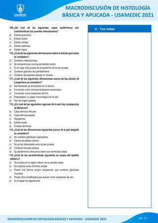  Tus notas
MACRODISCUSIÓN DE HISTOLOGÍA
BÁSICA Y APLICADA - USAMEDIC 2021
pág. 18
MACRODISCUSIÓN DE HISTOLOGÍA BÁSICAS Y APLICADA - USAMEDIC 2021
109.¿De cuál de las siguientes capas epidérmicas son
característicos los puentes intercelulares?
a) Estrato granuloso.
b) Estrato lúcido.
c) Estrato córneo.
d) Estrato espinoso.
e) Estrato basal.
110.¿Cuál de las siguientes afirmaciones sobre el estrato granuloso
es verdadera?
a) Contiene melanosomas.
b) Se encuentra por encima del estrato lúcido.
c) Es la capa más gruesa de la epidermis de la piel gruesa.
d) Contiene gránulos de queratohialina.
e) Contiene abundantes células en división.
111.¿Cuál de las siguientes afirmaciones acerca de las células de
Langerhans es verdadera?
a) Normalmente se encuentran en la dermis.
b) Funcionan como mecanorreceptores sensoriales.
c) Funcionan como receptores del frío.
d) Desemplean un papel inmunológico en la piel.
e) Son de origen epitelial.
112.¿En cuál de las siguientes regiones de la piel hay corpúsculos
de Meissner?
a) Capa dérmica reticular.
b) Capa dérmica papilar.
c) Hipodermis.
d) Estrato basal.
e) Crestas dérmicas.
113.¿Cuál de las afirmaciones siguientes acerca de la piel delgada
es verdadera?
a) No contiene glándulas sudoríparas.
b) Carece de estrato córneo.
c) No es tan abundante como la piel gruesa.
d) Contiene folículos pilosos.
e) Su epidermis no descansa sobre una membrana basal.
114.¿Cuál de las características siguientes es propia del epitelio
olfatorio?
a) Se localiza en la región inferior de la cavidad nasal.
b) Se clasifica como cilíndrico simple.
c) Posee una lámina propia subyacente que contiene glándulas
mucosas.
d) Posee cilios modificados que actúan como receptores de olor.
e) Es incapaz de regenerarse.
 