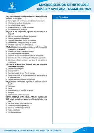  Tus notas
MACRODISCUSIÓN DE HISTOLOGÍA
BÁSICA Y APLICADA - USAMEDIC 2021
pág. 19
MACRODISCUSIÓN DE HISTOLOGÍA BÁSICAS Y APLICADA - USAMEDIC 2021
115.¿Cuál de las afirmaciones siguientes acerca de los bronquiolos
terminales es verdadera?
a) Forman parte de la porción conductora del sistema respiratorio.
b) Intervienen en el intercambio gaseoso.
c) No contienen células ciliadas.
d) Poseen láminas de cartílago en las paredes.
e) No contienen células secretoras.
116.¿Cuál de los componentes siguientes se encuentra en la
tráquea?
a) Láminas irregulares de cartílago en las paredes.
b) Músculo esquelético en las paredes.
c) Un epitelio que contiene sólo dos tipos celulares.
d) Una membrana basal gruesa debajo del epitelio.
e) Glándulas de Bowman en la lámina propia.
117.¿Cuál de las afirmaciones siguientes acerca de los bronquiolos
respiratorios es verdadera?
a) En ellos no se produce intercambio gaseoso.
b) No poseen alvéolos en sus paredes.
c) Contienen células caliciformes en el epitelio de revestimiento.
d) Están incluidos en la porción conductora del sistema respiratorio.
e) Las células ciliadas constituyen una parte de su epitelio de
revestimiento.
118.¿Cuál de las afirmaciones siguientes sobre los macrófagos
alveolares es verdadera?
a) Secretan alfa1-antitripsina.
b) Secretan elastasa.
c) Se originan a partir de neutrófilos de la sangre.
d) Pueden desempeñar un papel en la aparición de la enfermedad de
le membrana hialina.
e) Secretan pequeñas cantidades de surfactante.
119.¿Cuál de las enfermedades siguientes se asocia con tórax en
tonel?
a) Asbestosis.
b) Asma.
c) Envenenamiento por monóxido de carbono.
d) Enfisema.
e) Enfermedad de la membrana hialina.
SISTEMA DIGESTIVO: CAVIDAD BUCAL Y TRACTO ALIMENTARIO
120.El epitelio asociado con la zona bermellón de los labios es de
tipo:
a) Escamoso estratificado no queratinizado.
b) Cilíndrico ciliado seudoestratificado.
c) Escamoso estratificado queratinizado.
d) Cúbico estratificado.
e) Cilíndrico estratificado.
 