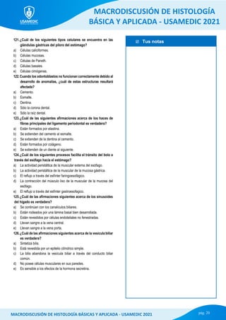  Tus notas
MACRODISCUSIÓN DE HISTOLOGÍA
BÁSICA Y APLICADA - USAMEDIC 2021
pág. 20
MACRODISCUSIÓN DE HISTOLOGÍA BÁSICAS Y APLICADA - USAMEDIC 2021
121.¿Cuál de los siguientes tipos celulares se encuentra en las
glándulas gástricas del píloro del estómago?
a) Células caliciformes.
b) Células mucosas.
c) Células de Paneth.
d) Células basales.
e) Células cimógenas.
122.Cuando los odontoblastos no funcionan correctamente debido al
desarrollo de anomalías, ¿cuál de estas estructuras resultará
afectada?
a) Cemento.
b) Esmalte.
c) Dentina.
d) Sólo la corona dental.
e) Sólo la raíz dental.
123.¿Cuál de las siguientes afirmaciones acerca de los haces de
fibras principales del ligamento periodontal es verdadera?
a) Están formados por elastina.
b) Se extienden del cemento al esmalte.
c) Se extienden de la dentina al cemento.
d) Están formados por colágeno.
e) Se extienden de un diente al siguiente.
124.¿Cuál de los siguientes procesos facilita el tránsito del bolo a
través del esófago hacia el estómago?
a) La actividad peristáltica de la muscular externa del esófago.
b) La actividad peristáltica de la muscular de la mucosa gástrica.
c) El reflujo a través del esfínter faringoesofágico.
d) La contracción del músculo liso de la muscular de la mucosa del
esófago.
e) El reflujo a través del esfínter gastroesofagico.
125.¿Cuál de las afirmaciones siguientes acerca de los sinusoides
del hígado es verdadera?
a) Se continúan con los canalículos biliares.
b) Están rodeados por una lámina basal bien desarrollada.
c) Están revestidos por células endoteliales no fenestradas.
d) Llevan sangre a la vena central.
e) Llevan sangre a la vena porta.
126.¿Cuál de las afirmaciones siguientes acerca de la vesícula biliar
es verdadera?
a) Sintetiza bilis.
b) Está revestida por un epitelio cilíndrico simple.
c) La bilis abandona la vesícula biliar a través del conducto biliar
común.
d) No posee células musculares en sus paredes.
e) Es sensible a los efectos de la hormona secretina.
 