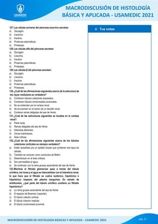  Tus notas
MACRODISCUSIÓN DE HISTOLOGÍA
BÁSICA Y APLICADA - USAMEDIC 2021
pág. 21
MACRODISCUSIÓN DE HISTOLOGÍA BÁSICAS Y APLICADA - USAMEDIC 2021
127.Las células acinares del páncreas exocrino secretan:
a) Glucagón.
b) Lisozima.
c) Insulina.
d) Proteínas plasmáticas.
e) Proteasas.
128.Las células alfa del páncreas secretan:
a) Glucagón.
b) Lisozima.
c) Insulina.
d) Proteínas plasmáticas.
e) Proteasas.
129.Las células β del páncreas secretan:
a) Glucagón.
b) Lisozima.
c) Insulina.
d) Proteínas plasmáticas.
e) Proteasas.
130.¿Cuál de las afirmaciones siguientes acerca de la estructura de
los rayos medulares es verdadera?
a) Contienen túbulos colectores arqueados.
b) Contienen túbulos contorneados proximales.
c) No se extienden por la corteza renal.
d) Se encuentran en el centro de un lobulillo renal.
e) Contiene ramas delgadas del asa de Henle.
131.¿Cuál de las estructuras siguientes se localiza en la corteza
renal?
a) Parte recta.
b) Ramas delgadas del asa de Henle.
c) Arteriolas aferentes.
d) Venas interlobares.
e) Área cribosa.
132.¿Cuál de las afirmaciones siguientes acerca de los túbulos
colectores corticales es siempre verdadera?
a) Están revestidos por un epitelio simple que contienen dos tipos de
células.
b) También se conocen como conductos de Bellini.
c) Desembocan en el área cribosa.
d) Son permeables al agua.
e) Se continúan con la rama gruesa ascendente del asa de Henle.
133.Mientras el filtrado glomerular pasa a través del túbulo
urinífero, los iones y el agua se intercambian con el intersticio renal,
lo que hace que el filtrado se vuelva isotónico, hipotónico o
hipertónico respecto del plasma sanguíneo. En estado de
antidiuresis, ¿qué parte del túbulo urinífero contiene un filtrado
hipertónico?
a) La rama gruesa ascendente del asa de Henle.
b) El espacio de Bowman (capsular).
c) El túbulo colector cortical.
d) El túbulo colector medular.
e) El túbulo contorneado proximal.
 