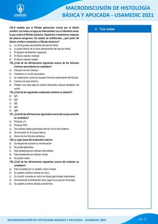  Tus notas
MACRODISCUSIÓN DE HISTOLOGÍA
BÁSICA Y APLICADA - USAMEDIC 2021
pág. 22
MACRODISCUSIÓN DE HISTOLOGÍA BÁSICAS Y APLICADA - USAMEDIC 2021
134.A medida que el filtrado glomerular circula por el túbulo
urinífero, los iones y el agua se intercambian con el intersticio renal,
lo que vuelve el filtrado isotónico, hipotónico o hipertónico respecto
del plasma sanguíneo. En estado de antidiuresis, ¿qué parte del
túbulo urinífero contendrá un filtrado isotónico?
a) La rama gruesa ascendente del asa de Henle.
b) La parte inferior de la rama descendente del asa de Henle.
c) El espacio de Bowman (capsular).
d) El túbulo colector medular.
e) El túbulo colector papilar.
135.¿Cuál de las afirmaciones siguientes acerca de los folículos
ováricos secundarios es verdadera?
a) Carecen de licor folicular.
b) Contienen un oocito secundario.
c) Su maduración continua requiere hormona estimulante del folículo.
d) Carecen de teca externa.
e) Poseen una sola capa de células foliculares cúbicas alrededor del
oocito.
136.¿Cuál de las siguientes sustancias contiene el calostro?
a) IgA.
b) IgD.
c) IgE.
d) IgG.
e) IgM.
137.¿Cuál de las afirmaciones siguientes acerca del cuerpo amarillo
es verdadera?
a) Produce LH.
b) Produce FSH.
c) Sus células lúteas granulosas derivan de la teca externa.
d) Se convierte en el cuerpo blanco.
e) Deriva de los folículos atrésicos.
138.La capa basal del endometrio uterino:
a) Se desprende durante la menstruación.
b) No posee glándulas.
c) Está abastecida por arterias helicoidales.
d) Está abastecida por arterias rectas.
e) No posee vasos.
139.¿Cuál de las afirmaciones siguientes acerca del oviducto es
verdadera?
a) Está revestida por un epitelio cúbico simple.
b) Su epitelio contiene células en clavo.
c) Su función consiste en nutrir los discos germinales trilaminares.
d) Normalmente la fertilización tiene lugar en su porción fimbriada.
e) Su epitelio contiene células caliciformes.
 