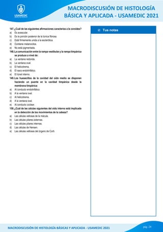 Tus notas
MACRODISCUSIÓN DE HISTOLOGÍA
BÁSICA Y APLICADA - USAMEDIC 2021
pág. 24
MACRODISCUSIÓN DE HISTOLOGÍA BÁSICAS Y APLICADA - USAMEDIC 2021
147.¿Cuál de las siguientes afirmaciones caracteriza a la coroides?
a) Es avascular.
b) Es la porción posterior de la túnica fibrosa.
c) Está firmemente unida a la esclerótica.
d) Contiene melanocitos.
e) No está pigmentada.
148.La comunicación entre la rampa vestibular y la rampa timpánica
se produce a nivel de:
a) La ventana redonda.
b) La ventana oval.
c) El helicotrema.
d) El saco endolinfático.
e) El túnel interno.
149.Los huesecillos de la cavidad del oído medio se disponen
haciendo un puente en la cavidad timpánica desde la
membrana timpánica:
a) Al conducto endolinfático.
b) A la ventana oval.
c) Al helicotrema.
d) A la ventana oval.
e) Al conducto coclear.
150.¿Cuál de las células siguientes del oído interno está implicada
en la detección de los movimientos de la cabeza?
a) Las células vellosas de la mácula.
b) Las células pilares externas.
c) Las células pilares internas.
d) Las células de Hensen.
e) Las células vellosas del órgano de Corti.
 