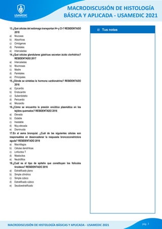  Tus notas
MACRODISCUSIÓN DE HISTOLOGÍA
BÁSICA Y APLICADA - USAMEDIC 2021
pág. 3
MACRODISCUSIÓN DE HISTOLOGÍA BÁSICAS Y APLICADA - USAMEDIC 2021
13.¿Qué células del estómago transportan H+ y Cl-? RESIDENTADO
2018
a) Mucosas
b) Absortivas
c) Cimógenas
d) Parietales
e) Intercaladas
14.¿Qué células glandulares gástricas secretan ácido clorhídrico?
RESIDENTADO 2017
a) Intercaladas
b) Mucinosas
c) Madre
d) Parietales
e) Principales
15.¿Dónde se sintetiza la hormona cardionatrina? RESIDENTADO
2016
a) Epicardio
b) Endocardio
c) Subendotelio
d) Pericardio
e) Miocardio
16.¿Cómo se encuentra la presión oncótica plasmática en los
tejidos quemados? RESIDENTADO 2016
a) Elevada
b) Estable
c) Inestable
d) Muy elevada
e) Disminuida
17.En el asma bronquial. ¿Cuál de las siguientes células son
responsables en desencadenar la respuesta broncoconstrictora
aguda? RESIDENTADO 2016
a) Macrófagos
b) Células dendríticas
c) Linfocitos T
d) Mastocitos
e) Neutrófilos
18.¿Cuál es el tipo de epitelio que constituyen los folículos
tiroideos? RESIDENTADO 2016
a) Estratificado plano
b) Simple cilíndrico
c) Simple cúbico
d) Estratificado cúbico
e) Seudoestratificado
 