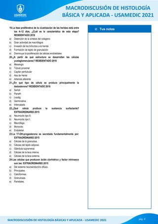  Tus notas
MACRODISCUSIÓN DE HISTOLOGÍA
BÁSICA Y APLICADA - USAMEDIC 2021
pág. 4
MACRODISCUSIÓN DE HISTOLOGÍA BÁSICAS Y APLICADA - USAMEDIC 2021
19.La fase proliferativa de la cicatrización de las heridas está entre
los 4–12 días. ¿Cuál es la característica de esta etapa?
RESIDENTADO 2016
a) Detención de la síntesis del colágeno
b) Gran actividad de macrófagos
c) Invasión de los linfocitos a la herida
d) Formación de tejido de granulación
e) Disminuye la proliferación de células endoteliales
20.¿A partir de qué estructura se desarrollan las células
yuxtaglomerulares? RESIDENTADO 2016
a) Mesangio
b) Túbulo proximal
c) Capilar peritubular
d) Asa de Henle
e) Arteriola aferente
21.¿En qué tipo de célula se produce principalmente la
testosterona? RESIDENTADO 2016
a) Sertoli
b) Paneth
c) Leydig
d) Germinativa
e) Intercalada
22.¿Qué célula produce la sustancia surfactante?
EXTRAORDINARIO 2015
a) Neumocito tipo II.
b) Neumocito tipo I.
c) Macrófago.
d) Monocito.
e) Endotelial.
23.La 17-OH-progesterona es secretada fundamentalmente por:
EXTRAORDINARIO 2015
a) Células de la granulosa.
b) Células del tejido adiposo.
c) Glándula suprarrenal.
d) Células de la teca interna.
e) Células de la teca externa.
24.Las células que producen ácido clorhídrico y factor intrínseco
son las: EXTRAORDINARIO 2015
a) Del sistema neuroendocrino difuso.
b) Principales.
c) Caliciformes.
d) Granulosas.
e) Parietales.
 