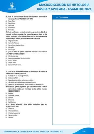  Tus notas
MACRODISCUSIÓN DE HISTOLOGÍA
BÁSICA Y APLICADA - USAMEDIC 2021
pág. 5
MACRODISCUSIÓN DE HISTOLOGÍA BÁSICAS Y APLICADA - USAMEDIC 2021
25.¿Cuál de las siguientes células son fagocíticas primarias en
sangre periférica? RESIDENTADO 2015
a) Neutrófilos
b) Macrófagos
c) Linfocitos
d) Eosinófilos
e) Monocitos
26.Varón adulto sufre contusión en cráneo, presenta pérdida de la
memoria y edema cerebral. Se sospecha extenso daño en las
células cerebrales. ¿Qué células fagocitan los detritos celulares
producidos por el daño neuronal? RESIDENTADO 2015
a) Oligodendrocitos
b) Astrocitos fibrosos
c) Astrocitos protoplasmáticos
d) Microglia
e) Macrofagos
27.¿Cuál es el tipo de epitelio que reviste la mucosa de la vesícula
biliar? EXTRAORDINARIO 2014
a) Cilíndrico simple.
b) Pseudoestrateficado cilíndrico ciliado.
c) Cúbico simple.
d) Simple plano.
e) Poliestratificado plano.
28.¿Cuál de las siguientes funciones es realizada por las células de
Sertoli? EXTRAORDINARIO 2014
a) Nutrición de las células germinales.
b) Síntesis de FSH.
c) Fagocitosis del núcleo de las espermátides.
d) Secreción de proteínas fijadoras de estrógenos.
e) Liberación de espermátides inmaduros a la luz de los túbulos.
29. Células del epitelio respiratorio que son indiferenciadas y actúan
como células madre para reemplazar a otras células muertas:
RESIDENTADO2014
a) Basales.
b) Cilíndricas ciliadas.
c) Serosas.
d) En cepillo.
e) Caliciformes.
30.La túnica adventicia tiene tejido conjuntivo laxo en:
RESIDENTADO 2014
a) Arteriolas.
b) Arterias elásticas.
c) Arterias musculares.
d) Venas grandes.
e) Vénulas.
 