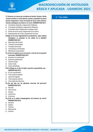  Tus notas
MACRODISCUSIÓN DE HISTOLOGÍA
BÁSICA Y APLICADA - USAMEDIC 2021
pág. 6
MACRODISCUSIÓN DE HISTOLOGÍA BÁSICAS Y APLICADA - USAMEDIC 2021
31.Paciente con trauma por accidente de tránsito. Examen: Herida
contuso-cortante en muslo derecho, paresia y parestesia de pierna
derecha. Diagnóstico: Lesión de II grado de nervio ciático derecho.
Eventos histológicos ocurridos en el nervio: RESIDENTADO 2014
a) Cromatolisis retrógrada y degeneración Walleriana.
b) Cromatolisis anterógrada y regeneración Walleriana.
c) Cromatolisis distal y degeneración completa central.
d) Edema del soma neural y degeneración de la mielina.
e) Desplazamiento del núcleo y degeneración del axón.
32.Mujer de 30 años diagnosticada de prolactinoma. ¿Qué cambios
histológicos se presentan en las células de la hipófisis?
RESIDENTADO 2013
a) Mamotropos disminuidos.
b) Tirotropas incrementadas.
c) Tirotropas disminuidas.
d) Corticotropas incrementadas.
e) Mamotropos incrementados.
33.¿Cuál es el epitelio que se encuentra a nivel de los bronquiolos
terminales? RESIDENTADO 2013
a) Escamoso no queratinizado.
b) Escamoso queratinizado.
c) Cilíndrico simple.
d) Cúbico simple.
e) Cúbico estratificado.
34.El cartílago es un tipo de tejido conjuntivo especializado que…
RESIDENTADO 2013
a) Es muy vascularizado.
b) Tiene sustancia osteoide.
c) Carece de irrigación.
d) Tiene sustancia osiforme.
e) Tiene trabéculas directrices.
35.¿De qué tipo son las glándulas exocrinas del páncreas?
RESIDENTADO 2013
a) Mucosas.
b) Seromucosas.
c) Serosas.
d) Caliciformes.
e) Endocrinas.
36.¿Cuál es la estirpe histopatogénica del teratoma de ovario?
RESIDENTADO 2012
a) Germinal.
b) Epitelial.
c) Celómico.
d) Mesenquimal.
e) Estromal.
 