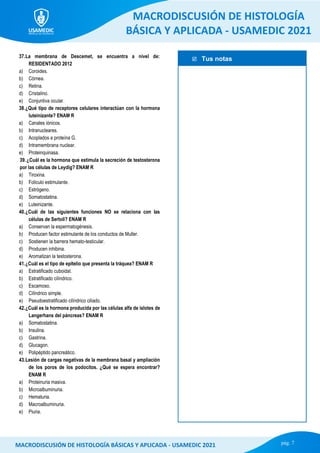  Tus notas
MACRODISCUSIÓN DE HISTOLOGÍA
BÁSICA Y APLICADA - USAMEDIC 2021
pág. 7
MACRODISCUSIÓN DE HISTOLOGÍA BÁSICAS Y APLICADA - USAMEDIC 2021
37.La membrana de Descemet, se encuentra a nivel de:
RESIDENTADO 2012
a) Coroides.
b) Córnea.
c) Retina.
d) Cristalino.
e) Conjuntiva ocular.
38.¿Qué tipo de receptores celulares interactúan con la hormona
luteinizante? ENAM R
a) Canales iónicos.
b) Intranucleares.
c) Acoplados a proteína G.
d) Intramembrana nuclear.
e) Proteinquinasa.
39.¿Cuál es la hormona que estimula la secreción de testosterona
por las células de Leydig? ENAM R
a) Tiroxina.
b) Foliculo estimulante.
c) Estrógeno.
d) Somatostatina.
e) Luteinizante.
40.¿Cuál de las siguientes funciones NO se relaciona con las
células de Sertoli? ENAM R
a) Conservan la espermatogénesis.
b) Producen factor estimulante de los conductos de Muller.
c) Sostienen la barrera hemato-testicular.
d) Producen inhibina.
e) Aromatizan la testosterona.
41.¿Cuál es el tipo de epitelio que presenta la tráquea? ENAM R
a) Estratificado cuboidal.
b) Estratificado cilíndrico.
c) Escamoso.
d) Cilíndrico simple.
e) Pseudoestratificado cilíndrico ciliado.
42.¿Cuál es la hormona producida por las células alfa de islotes de
Langerhans del páncreas? ENAM R
a) Somatostatina.
b) Insulina.
c) Gastrina.
d) Glucagon.
e) Polipéptido pancreático.
43.Lesión de cargas negativas de la membrana basal y ampliación
de los poros de los podocitos. ¿Qué se espera encontrar?
ENAM R
a) Proteinuria masiva.
b) Microalbuminuria.
c) Hematuria.
d) Macroalbuminuria.
e) Piuria.
 