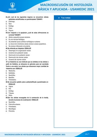  Tus notas
MACRODISCUSIÓN DE HISTOLOGÍA
BÁSICA Y APLICADA - USAMEDIC 2021
pág. 8
MACRODISCUSIÓN DE HISTOLOGÍA BÁSICAS Y APLICADA - USAMEDIC 2021
44.¿En cuál de los siguientes órganos se encuentran células
epiteliales estratificadas no queratinizadas? ENAM R
a) Estómago.
b) Íleon.
c) Esófago.
d) Colon.
e) Yeyuno.
45.Con respecto a la apoptosis ¿cuál de estas afirmaciones es
correcta? ENAM R
a) Afecta a pequeños grupos celulares.
b) Es una necrosis fisiológica.
c) Se presentan pocos cambios morfológicos nucleares.
d) La rotura de la membrana celular produce cuerpos apoptoticos.
e) No produce inflamación circundante.
46.Se entiende por displasia: ESSALUD
a) Desarreglo en la organización celular.
b) Aumento de la población celular.
c) Disminución de la población celular.
d) Disminución del volumen celular.
e) Aumento del volumen celular.
47.La histamina es una molécula que se sintetiza en las células a
partir de histidina, se almacena en gránulos para ser secretada
frente a una señal. Las células que almacenan mayor cantidad de
histamina son: ESSALUD
a) Mastocitos.
b) Epiteliales.
c) Neutrofilos.
d) Basofilos.
e) Fibroblastos.
48.Se encuentra epitelio plano poliestratificado queratinizado en:
ESSALUD
a) Vagina.
b) Piel.
c) Esófago.
d) Tráquea.
e) Riñón.
49.Son las células encargadas de la contracción de la herida,
durante el proceso de cicatrización: ESSALUD
a) Neutrofilos.
b) Polimorfonucleares.
c) Fibroblastos.
d) Macrófagos.
e) Fibrocitos.
 