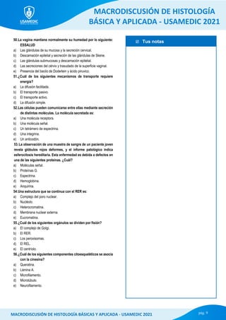  Tus notas
MACRODISCUSIÓN DE HISTOLOGÍA
BÁSICA Y APLICADA - USAMEDIC 2021
pág. 9
MACRODISCUSIÓN DE HISTOLOGÍA BÁSICAS Y APLICADA - USAMEDIC 2021
50.La vagina mantiene normalmente su humedad por lo siguiente:
ESSALUD
a) Las glándulas de su mucosa y la secreción cervical.
b) Descamación epitelial y secreción de las glándulas de Skene.
c) Las glándulas submucosas y descamación epitelial.
d) Las secreciones del cérvix y trasudado de la superficie vaginal.
e) Presencia del bacilo de Doderlein y ácido piruvico.
51.¿Cuál de los siguientes mecanismos de transporte requiere
energía?
a) La difusión facilitada.
b) El transporte pasivo.
c) El transporte activo.
d) La difusión simple.
52.Las células pueden comunicarse entre ellas mediante secreción
de distintas moléculas. La molécula secretada es:
a) Una molécula receptora.
b) Una molécula señal.
c) Un tetrámero de espectrina.
d) Una integrina.
e) Un anticodón.
53.La observación de una muestra de sangre de un paciente joven
revela glóbulos rojos deformes, y el informe patológico indica
esferocitosis hereditaria. Esta enfermedad es debida a defectos en
una de las siguientes proteínas. ¿Cuál?
a) Moléculas señal.
b) Proteínas G.
c) Espectrina.
d) Hemoglobina.
e) Anquirina.
54.Una estructura que se continua con el RER es:
a) Complejo del poro nuclear.
b) Nucléolo.
c) Heterocromatina.
d) Membrana nuclear externa.
e) Eucromatina.
55.¿Cuál de los siguientes orgánulos se dividen por fisión?
a) El complejo de Golgi.
b) El RER.
c) Los peroxisomas.
d) El REL.
e) El centríolo.
56.¿Cuál de los siguientes componentes citoesqueléticos se asocia
con la cinesina?
a) Queratina.
b) Lámina A.
c) Microfilamento.
d) Microtúbulo.
e) Neurofilamento.
 