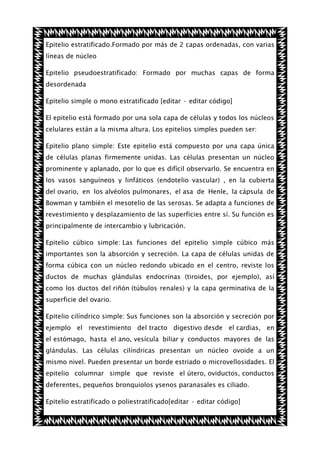 Epitelio estratificado.Formado por más de 2 capas ordenadas, con varias
líneas de núcleo
Epitelio pseudoestratificado: Formado por muchas capas de forma
desordenada
Epitelio simple o mono estratificado [editar · editar código]
El epitelio está formado por una sola capa de células y todos los núcleos
celulares están a la misma altura. Los epitelios simples pueden ser:
Epitelio plano simple: Este epitelio está compuesto por una capa única
de células planas firmemente unidas. Las células presentan un núcleo
prominente y aplanado, por lo que es difícil observarlo. Se encuentra en
los vasos sanguíneos y linfáticos (endotelio vascular) , en la cubierta
del ovario, en los alvéolos pulmonares, el asa de Henle, la cápsula de
Bowman y también el mesotelio de las serosas. Se adapta a funciones de
revestimiento y desplazamiento de las superficies entre sí. Su función es
principalmente de intercambio y lubricación.
Epitelio cúbico simple: Las funciones del epitelio simple cúbico más
importantes son la absorción y secreción. La capa de células unidas de
forma cúbica con un núcleo redondo ubicado en el centro, reviste los
ductos de muchas glándulas endocrinas (tiroides, por ejemplo), así
como los ductos del riñón (túbulos renales) y la capa germinativa de la
superficie del ovario.
Epitelio cilíndrico simple: Sus funciones son la absorción y secreción por
ejemplo el revestimiento del tracto digestivo desde el cardias, en
el estómago, hasta el ano, vesícula biliar y conductos mayores de las
glándulas. Las células cilíndricas presentan un núcleo ovoide a un
mismo nivel. Pueden presentar un borde estriado o microvellosidades. El
epitelio columnar simple que reviste el útero, oviductos, conductos
deferentes, pequeños bronquiolos ysenos paranasales es ciliado.
Epitelio estratificado o poliestratificado[editar · editar código]

 