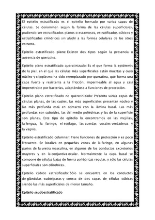 El epitelio estratificado es el epitelio formado por varias capas de
células. Se denominan según la forma de las células superficiales,
pudiendo ser estratificados planos o escamosos, estratificados cúbicos y
estratificados cilíndricos sin aludir a las formas celulares de los otros
estratos.
Epitelio estratificado plano: Existen dos tipos según la presencia o
ausencia de queratina:
Epitelio plano estratificado queratinizado: Es el que forma la epidermis
de la piel, en el que las células más superficiales están muertas y cuyo
núcleo y citoplasma ha sido reemplazado por queratina, que forma una
capa fuerte y resistente a la fricción, impermeable al agua y casi
impenetrable por bacterias, adaptándose a funciones de protección.
Epitelio plano estratificado no queratinizado: Presenta varias capas de
células planas, de las cuales, las más superficiales presentan núcleo y
las más profunda está en contacto con la lámina basal. Las más
profundas son cuboides, las del medio poliédricas y las de la superficie
son planas. Este tipo de epitelio lo encontramos en las mejillas,
la lengua, la faringe, el esófago, las cuerdas vocales verdaderas y
la vagina.
Epitelio estratificado columnar: Tiene funciones de protección y es poco
frecuente. Se localiza en pequeñas zonas de la faringe, en algunas
partes de la uretra masculina, en algunos de los conductos excretorios
mayores y en la conjuntiva ocular. Normalmente la capa basal se
compone de células bajas de forma poliédricas regular, y sólo las células
superficiales son cilíndricas.
Epitelio cúbico estratificado: Sólo se encuentra en los conductos
de glándulas sudoríparas y consta de dos capas de células cúbicas
siendo las más superficiales de menor tamaño.
Epitelio seudoestratificado

 