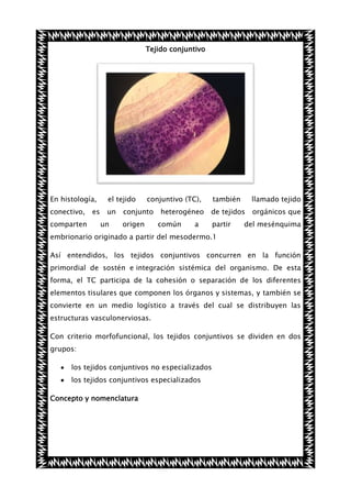 Tejido conjuntivo

En histología,

el tejido

conectivo,

un

comparten

es

un

conjuntivo (TC),

conjunto
origen

heterogéneo
común

también

llamado tejido

de tejidos

orgánicos que

a

partir

del mesénquima

embrionario originado a partir del mesodermo.1
Así entendidos, los tejidos conjuntivos concurren en la función
primordial de sostén e integración sistémica del organismo. De esta
forma, el TC participa de la cohesión o separación de los diferentes
elementos tisulares que componen los órganos y sistemas, y también se
convierte en un medio logístico a través del cual se distribuyen las
estructuras vasculonerviosas.
Con criterio morfofuncional, los tejidos conjuntivos se dividen en dos
grupos:
los tejidos conjuntivos no especializados
los tejidos conjuntivos especializados
Concepto y nomenclatura

 