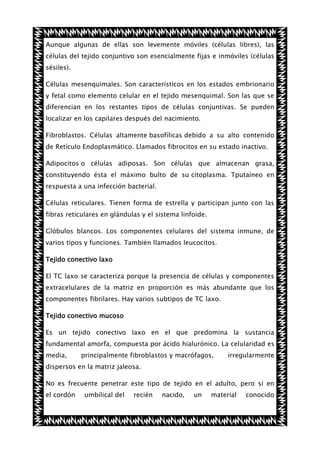 Aunque algunas de ellas son levemente móviles (células libres), las
células del tejido conjuntivo son esencialmente fijas e inmóviles (células
sésiles).
Células mesenquimales. Son característicos en los estados embrionario
y fetal como elemento celular en el tejido mesenquimal. Son las que se
diferencian en los restantes tipos de células conjuntivas. Se pueden
localizar en los capilares después del nacimiento.
Fibroblastos. Células altamente basofílicas debido a su alto contenido
de Retículo Endoplasmático. Llamados fibrocitos en su estado inactivo.
Adipocitos o células adiposas. Son células que almacenan grasa,
constituyendo ésta el máximo bulto de su citoplasma. Tputaíneo en
respuesta a una infección bacterial.
Células reticulares. Tienen forma de estrella y participan junto con las
fibras reticulares en glándulas y el sistema linfoide.
Glóbulos blancos. Los componentes celulares del sistema inmune, de
varios tipos y funciones. También llamados leucocitos.
Tejido conectivo laxo
El TC laxo se caracteriza porque la presencia de células y componentes
extracelulares de la matriz en proporción es más abundante que los
componentes fibrilares. Hay varios subtipos de TC laxo.
Tejido conectivo mucoso
Es un tejido conectivo laxo en el que predomina la sustancia
fundamental amorfa, compuesta por ácido hialurónico. La celularidad es
media,

principalmente fibroblastos y macrófagos,

irregularmente

dispersos en la matriz jaleosa.
No es frecuente penetrar este tipo de tejido en el adulto, pero sí en
el cordón

umbilical del

recién

nacido,

un

material

conocido

 
