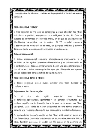 como gelatina de Wharton; también en la pulpa de los dientes en escasa
cantidad.

Tejido conectivo reticular
El tipo reticular de TC laxo se caracteriza porque abundan las fibras
reticulares argirófilas, compuestas por colágeno de tipo III. Dan un
aspecto de entramado de red tipo malla, en el que se distribuyen los
fibroblastos esparcidos por la matriz. El TC reticular compone
la estroma de la médula ósea, el bazo, los ganglios linfáticos y el timo,
dando sustento y armazón microclimático al parénquima.
Tejido mesenquimal
El tejido mesenquimal compone el mesénquima embrionario, o la
totalidad de los tejidos conectivos diferenciados y en diferenciación en
el embrión. Estos tejidos primariamente tienen una consistencia laxa y
son ricos en células mesenquimales que por diferenciación aportan
células específicas para cada tipo de tejido maduro.
Tejido conectivo denso o fibroso
El tejido conectivo denso puede adoptar dos tipos básicos de
configuraciones:
Tejido conectivo denso regular
Es

el

tipo

de

tejido

conectivo

que

forma

los tendones, aponeurosis, ligamentos y en general estructuras que
reciben tracción en la dirección hacia la cual se orientan sus fibras
colágenas. Estas fibras se hallan dispuestas en una forma ordenada,
paralela una respecto a la otra, lo que proporciona la máxima fortaleza.
En los tendones la conformación de las fibras está paralelas entre sí y
con fibroblastos (llamados tendoncitos en esta estructura) entre fibra y
fibra. También presenta el tendón un TC denso en la periferia del

 