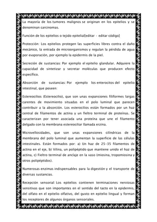 La mayoría de los tumores malignos se originan en los epitelios y se
denominan carcinomas.
Función de los epitelios o tejido epitelial[editar · editar código]
Protección: Los epitelios protegen las superficies libres contra el daño
mecánico, la entrada de microorganismos y regulan la pérdida de agua
por evaporación, por ejemplo la epidermis de la piel.
Secreción de sustancias: Por ejemplo el epitelio glandular. Adquiere la
capacidad de sintetizar y secretar moléculas que producen efecto
específico.
Absorción

de

sustancias: Por

ejemplo

los enterocitos del

epitelio

intestinal, que poseen:
Estereocilios (Estereocilio), que son unas expansiones filiformes largas
carentes de movimiento situadas en el polo luminal que parecen
contribuir a la absorción. Los esterocilios están formados por un haz
central de filamentos de actina y un fieltro terminal de proteínas. Se
caracterizan por tener asociada una proteína que une el filamento
delgado con la membrana estereociliar llamada erzina.
Microvellosidades,

que

son

unas

expansiones

cilíndricas

de

la

membrana del polo luminal que aumentan la superficie de las células
intestinales. Están formados por: a) Un haz de 25-35 filamentos de
actina en el eje, b) Vilina, un polipéptido que mantiene unido el haz de
actina, c) Fieltro terminal de anclaje en la vaso (miosina, tropomiosina y
otros polipéptidos).
Numerosas enzimas indispensables para la digestión y el transporte de
diversas sustancias.
Recepción sensorial: Los epitelios contienen terminaciones nerviosas
sensitivas que son importantes en el sentido del tacto en la epidermis,
del olfato en el epitelio olfativo, del gusto en epitelio lingual y forman
los receptores de algunos órganos sensoriales.

 