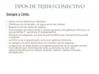 TIPOS DE TEJIDO CONECTIVO
Sangre y Linfa:
• Barre con los desechos celulares.
• Distribuye los minerales y el agua entre las células.
• Regula el pH de todos los tejidos.
• Nos protege de infecciones y toxinas gracias a los glóbulos blancos y a
las proteínas C reactivas (Complemento)
• Previene el sangrado, ya que la protrombina que transporta la puede
coagular.
• La linfa no se coagula pero es rica en glóbulos blancos.
• La sangre y la linfa determinan el volumen de los órganos.
• La glucosa, los triglicéridos y los lípidos presentes en la sangre venosa,
nos indican qué cantidad de estas sustancias no han sido
aprovechadas por las células (sobras), existen valores normales
establecidos.
 