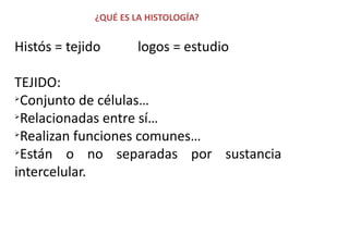 ¿QUÉ ES LA HISTOLOGÍA?


Histós = tejido        logos = estudio

TEJIDO:
 Conjunto de células…
 Relacionadas entre sí…
 Realizan funciones comunes…
 Están o no separadas por sustancia
intercelular.
 