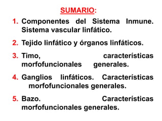 1. Componentes del Sistema Inmune.
Sistema vascular linfático.
2. Tejido linfático y órganos linfáticos.
3. Timo, características
morfofuncionales generales.
4. Ganglios linfáticos. Características
morfofuncionales generales.
5. Bazo. Características
morfofuncionales generales.
SUMARIO:
 