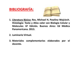 BIBLIOGRAFÍA:
1. Literatura Básica: Ros, Michael H, Pawlina Wojciech.
Histología: Texto y Atlas color con Biología Celular y
Molecular. 6ª Edición. Buenos Aires: Ed Médica
Panamericana. 2013.
2. Laminario Virtual.
3. Materiales complementarios elaborados por el
docente.
 