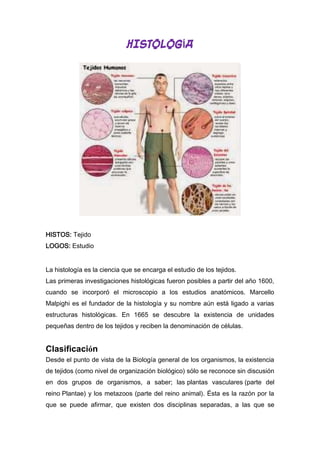 HISTOLOGÍA

HISTOS: Tejido
LOGOS: Estudio
La histología es la ciencia que se encarga el estudio de los tejidos.
Las primeras investigaciones histológicas fueron posibles a partir del año 1600,
cuando se incorporó el microscopio a los estudios anatómicos. Marcello
Malpighi es el fundador de la histología y su nombre aún está ligado a varias
estructuras histológicas. En 1665 se descubre la existencia de unidades
pequeñas dentro de los tejidos y reciben la denominación de células.

Clasificación
Desde el punto de vista de la Biología general de los organismos, la existencia
de tejidos (como nivel de organización biológico) sólo se reconoce sin discusión
en dos grupos de organismos, a saber; las plantas vasculares (parte del
reino Plantae) y los metazoos (parte del reino animal). Ésta es la razón por la
que se puede afirmar, que existen dos disciplinas separadas, a las que se

 