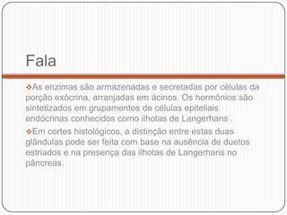 Fala
As enzimas são armazenadas e secretadas por células da
porção exócrina, arranjadas em ácinos. Os hormônios são
sintetizados em grupamentos de células epiteliais
endócrinas conhecidos como ilhotas de Langerhans .
Em cortes histológicos, a distinção entre estas duas
glândulas pode ser feita com base na ausência de duetos
estriados e na presença das ilhotas de Langerhans no
pâncreas.
 