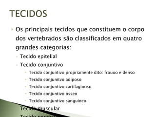 Os principais tecidos que constituem o corpo dos vertebrados são classificados em quatro grandes categorias: Tecido epitelial Tecido conjuntivo Tecido conjuntivo propriamente dito: frouxo e denso Tecido conjunitvo adiposo Tecido conjuntivo cartilaginoso Tecido conjuntivo ósseo Tecido conjuntivo sanguíneo Tecido muscular Tecido nervoso 