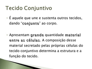 É aquele que une e sustenta outros tecidos, dando “ conjunto ” ao corpo. Apresentam  grande   quantidade  material entre as células . A composição desse material secretado pelas próprias células do tecido conjuntivo determina a estrutura e a função do tecido. 