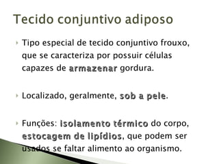 Tipo especial de tecido conjuntivo frouxo, que se caracteriza por possuir células capazes de  armazenar   gordura. Localizado, geralmente,  sob   a   pele . Funções:  isolamento   térmico   do corpo,  estocagem   de   lipídios , que podem ser usados se faltar alimento ao organismo. 